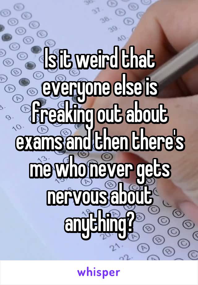 Is it weird that everyone else is freaking out about exams and then there's me who never gets nervous about anything?