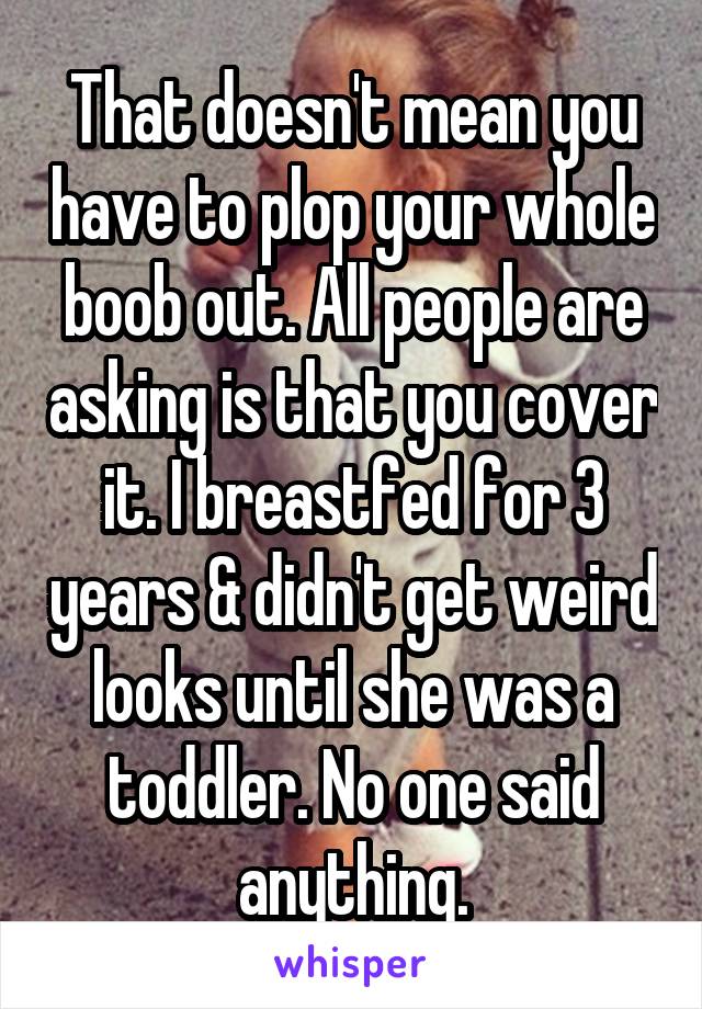 That doesn't mean you have to plop your whole boob out. All people are asking is that you cover it. I breastfed for 3 years & didn't get weird looks until she was a toddler. No one said anything.