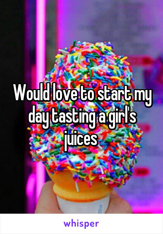 Would love to start my day tasting a girl's juices 