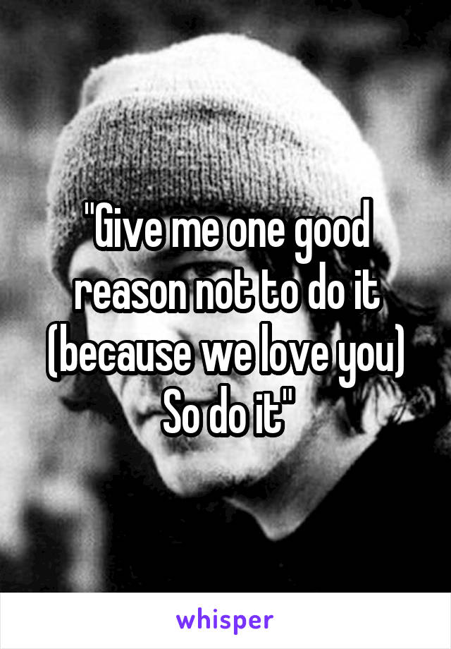 "Give me one good reason not to do it (because we love you)
So do it"