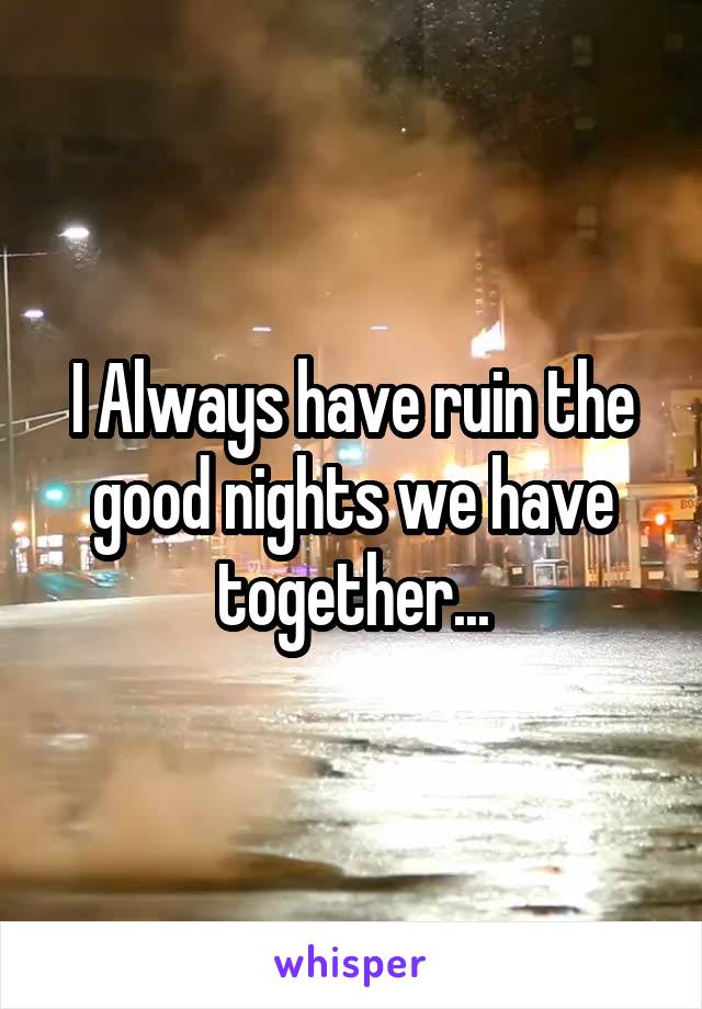  I Always have ruin the good nights we have together...