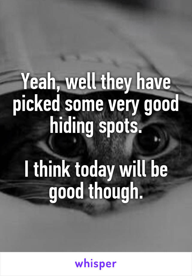 Yeah, well they have picked some very good hiding spots.

I think today will be good though.