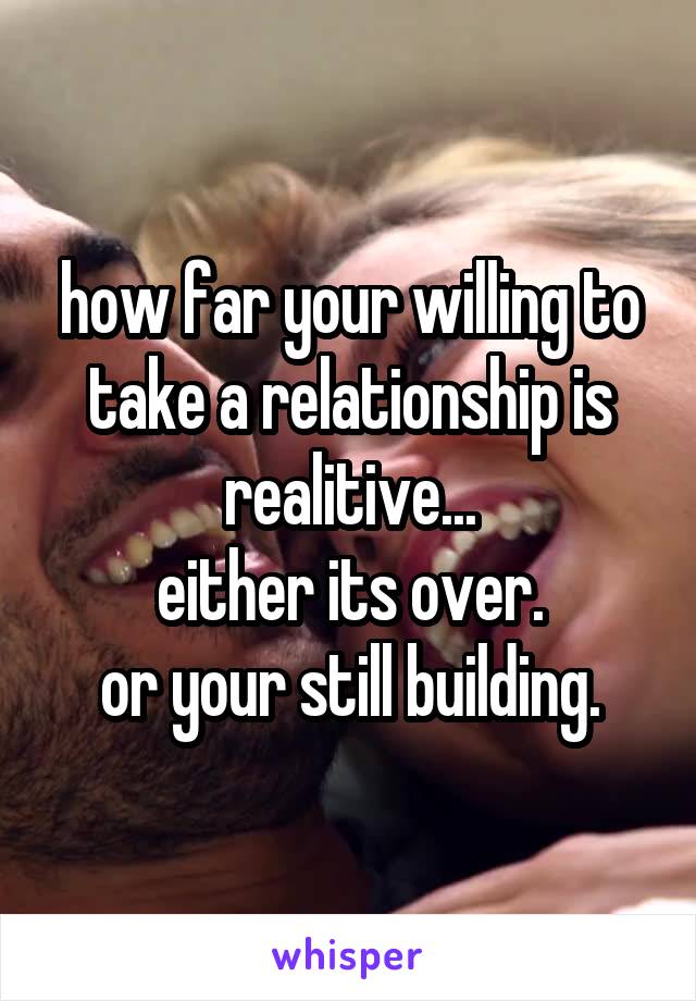 how far your willing to take a relationship is realitive...
either its over.
or your still building.