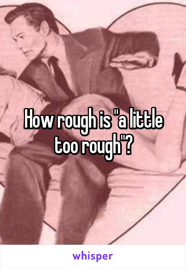How rough is "a little too rough"?