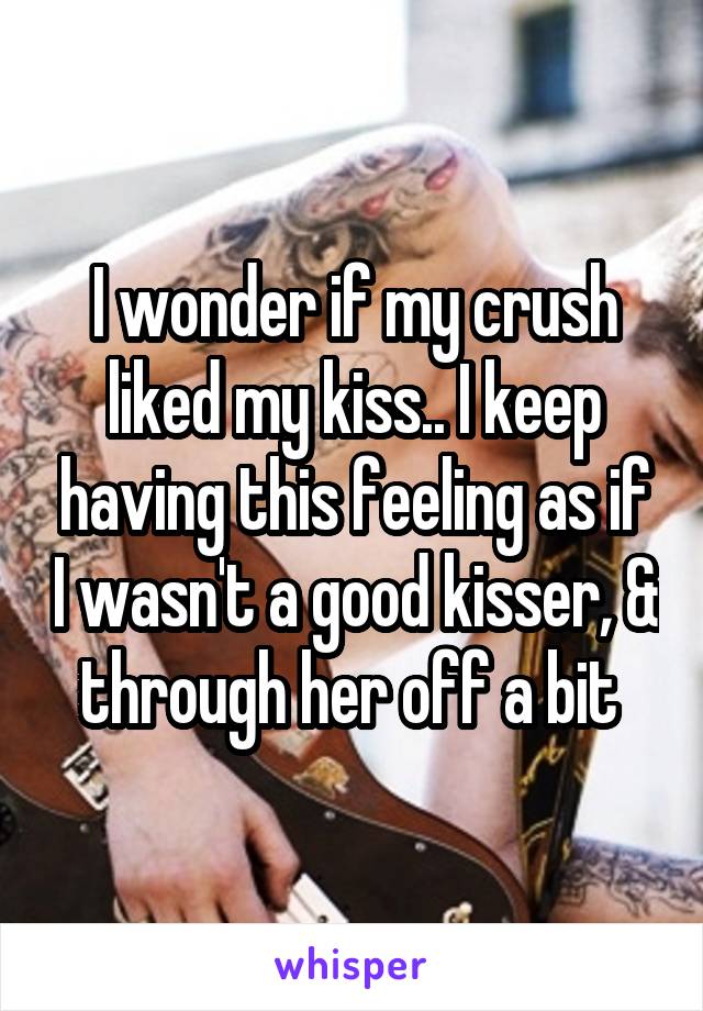 I wonder if my crush liked my kiss.. I keep having this feeling as if I wasn't a good kisser, & through her off a bit 