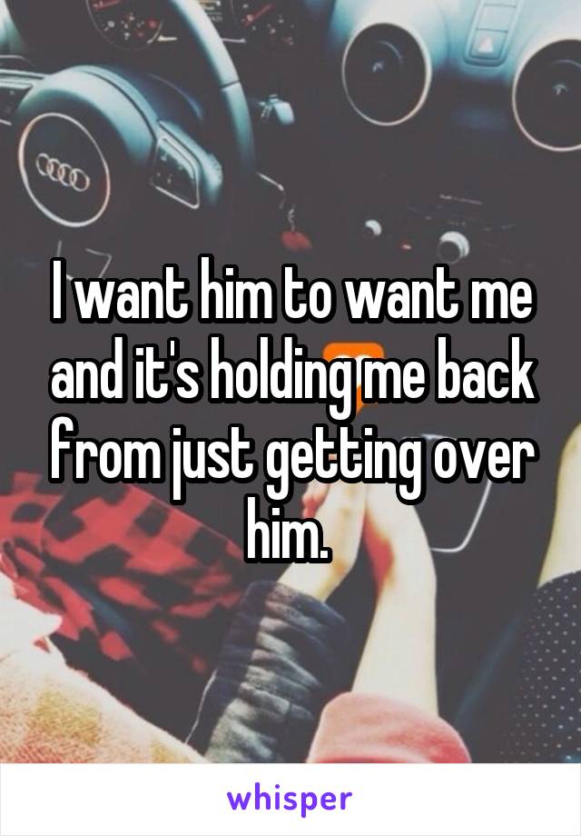 I want him to want me and it's holding me back from just getting over him. 