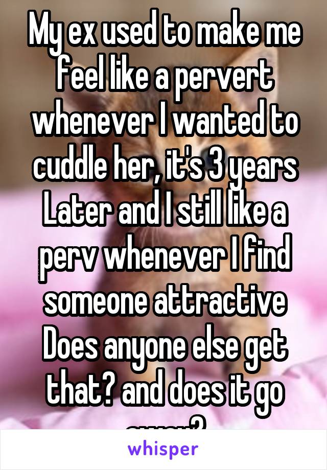 My ex used to make me feel like a pervert whenever I wanted to cuddle her, it's 3 years Later and I still like a perv whenever I find someone attractive
Does anyone else get that? and does it go away?