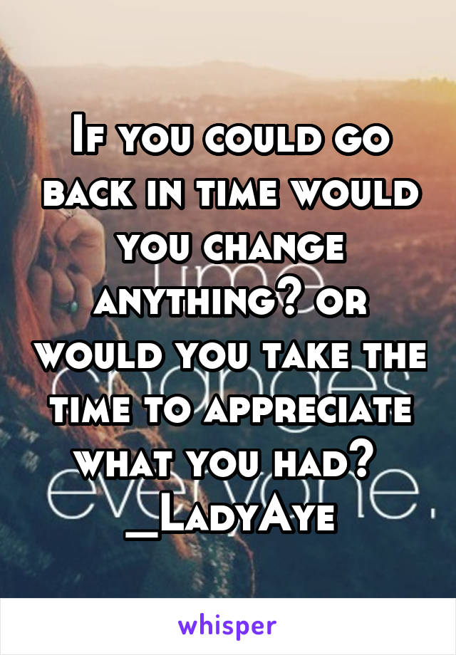 If you could go back in time would you change anything? or would you take the time to appreciate what you had? 
_LadyAye