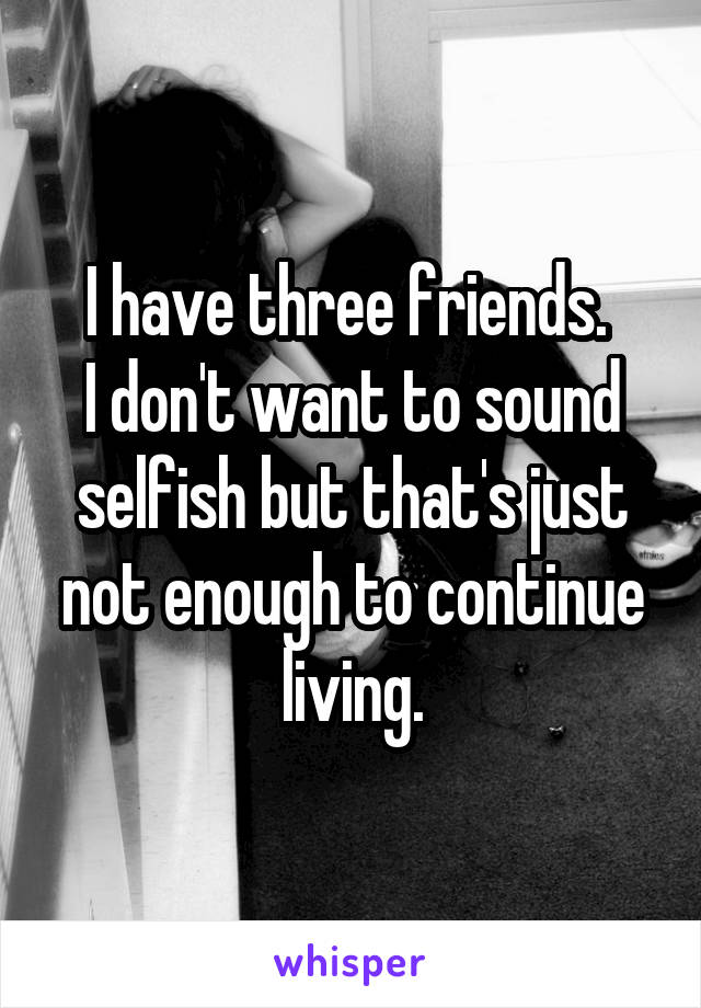 I have three friends. 
I don't want to sound selfish but that's just not enough to continue living.