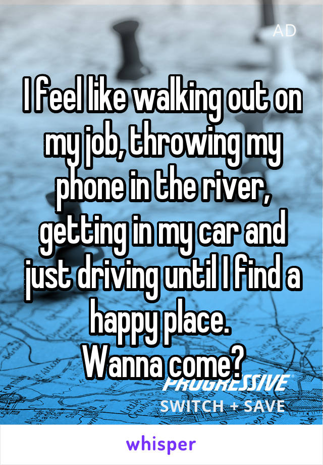 I feel like walking out on my job, throwing my phone in the river, getting in my car and just driving until I find a happy place. 
Wanna come?