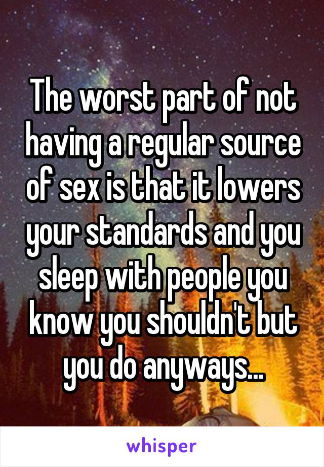 The worst part of not having a regular source of sex is that it lowers your standards and you sleep with people you know you shouldn't but you do anyways...