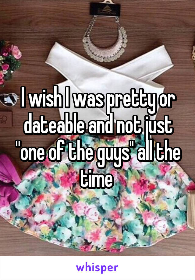 I wish I was pretty or dateable and not just "one of the guys" all the time 