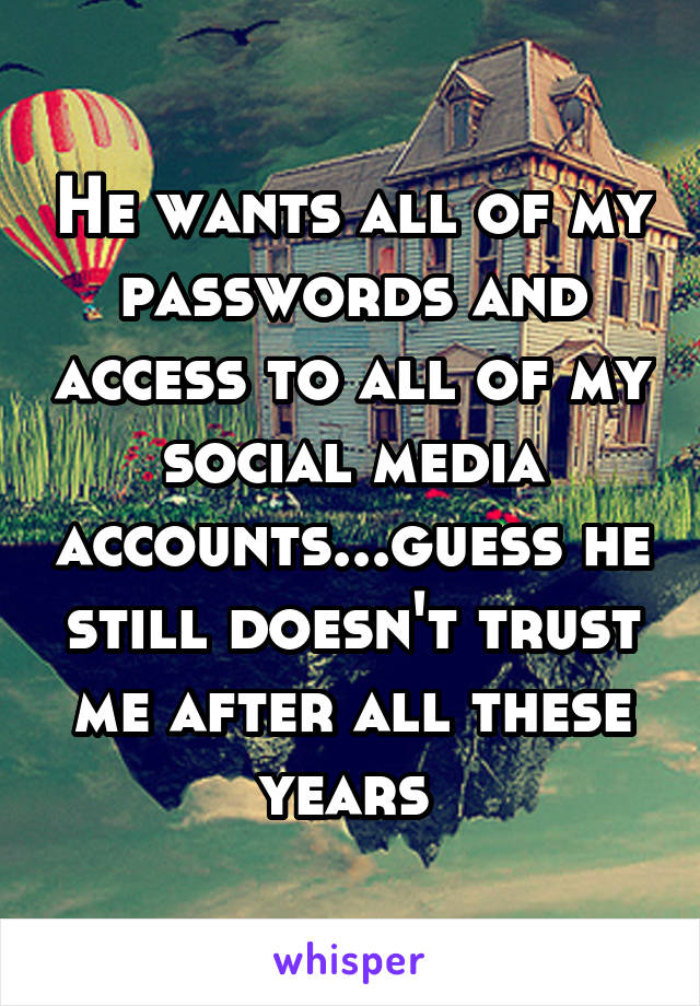 He wants all of my passwords and access to all of my social media accounts...guess he still doesn't trust me after all these years 
