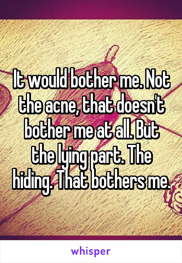 It would bother me. Not the acne, that doesn't bother me at all. But the lying part. The hiding. That bothers me.