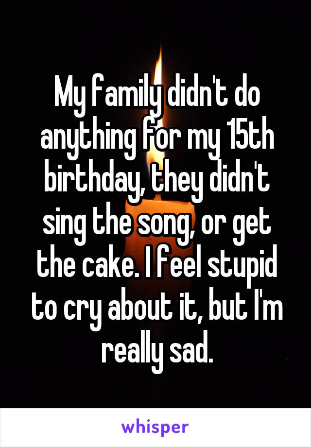 My family didn't do anything for my 15th birthday, they didn't sing the song, or get the cake. I feel stupid to cry about it, but I'm really sad.