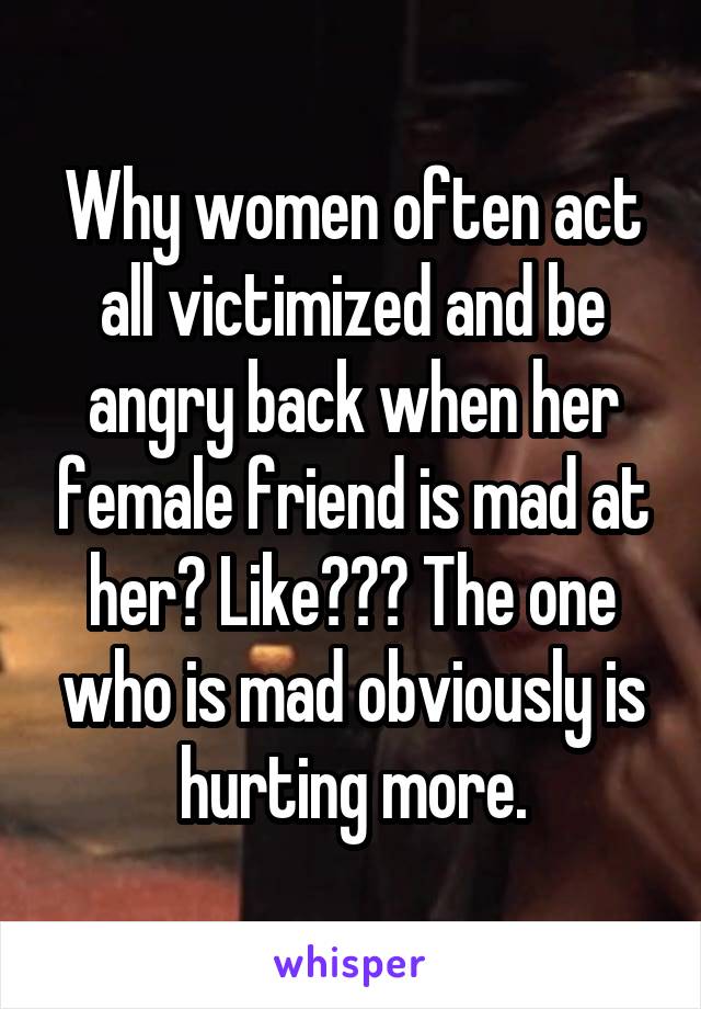 Why women often act all victimized and be angry back when her female friend is mad at her? Like??? The one who is mad obviously is hurting more.