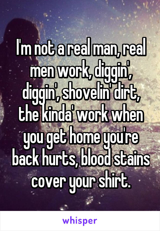 I'm not a real man, real men work, diggin', diggin', shovelin' dirt, the kinda' work when you get home you're back hurts, blood stains cover your shirt.