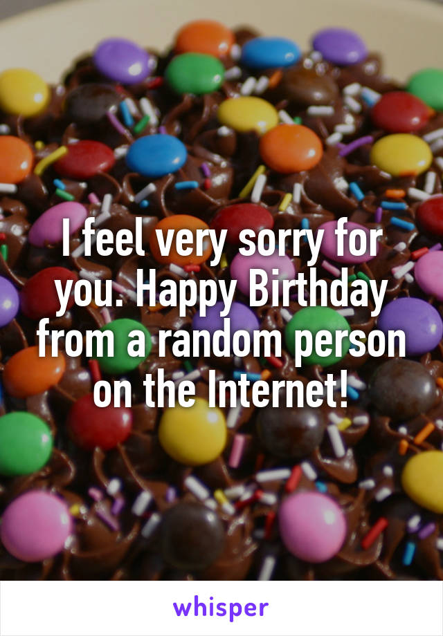 I feel very sorry for you. Happy Birthday from a random person on the Internet!