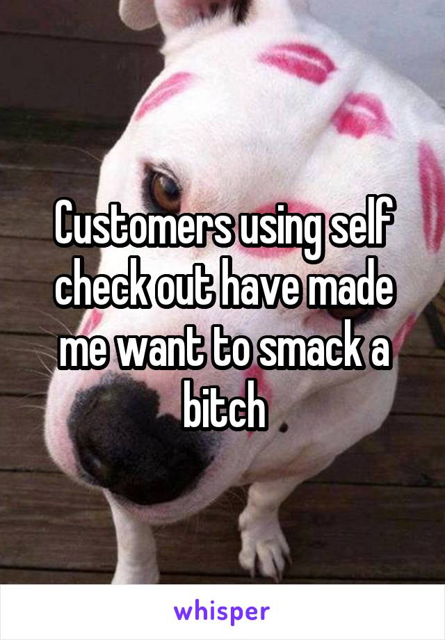 Customers using self check out have made me want to smack a bitch
