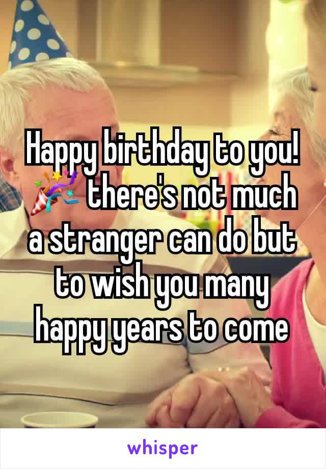 Happy birthday to you! 🎉 there's not much a stranger can do but to wish you many happy years to come