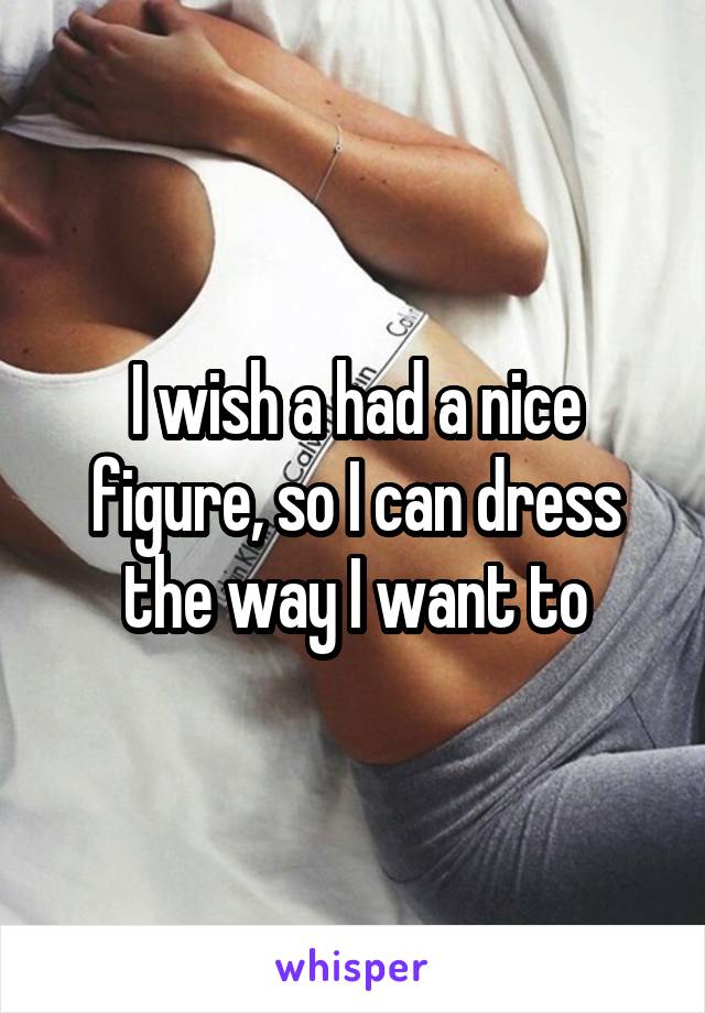 I wish a had a nice figure, so I can dress the way I want to