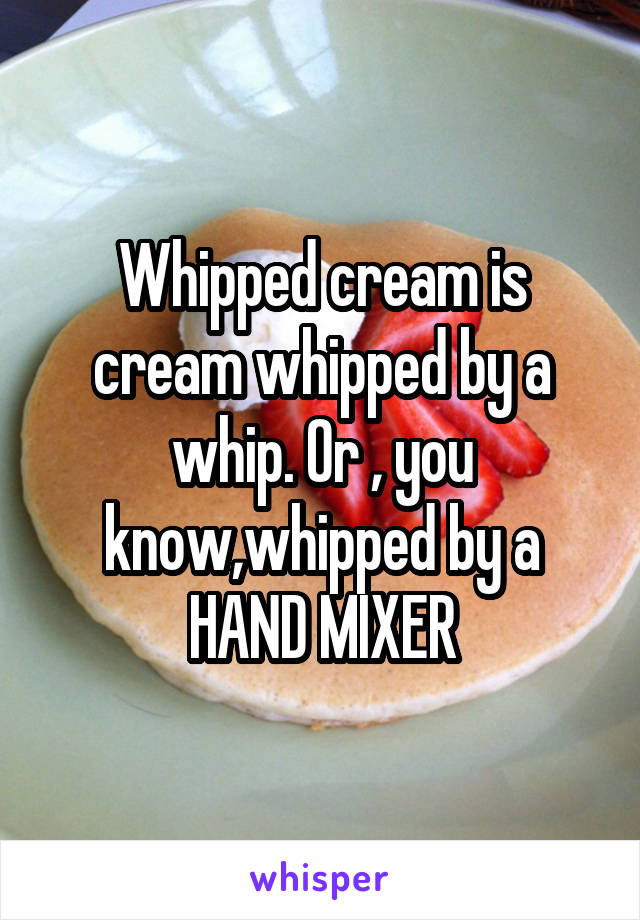 Whipped cream is cream whipped by a whip. Or , you know,whipped by a HAND MIXER