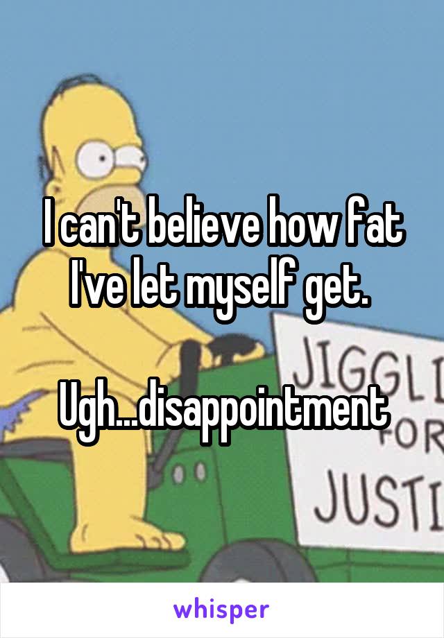 I can't believe how fat I've let myself get. 

Ugh...disappointment