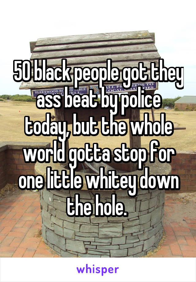  50 black people got they ass beat by police today, but the whole world gotta stop for one little whitey down the hole. 