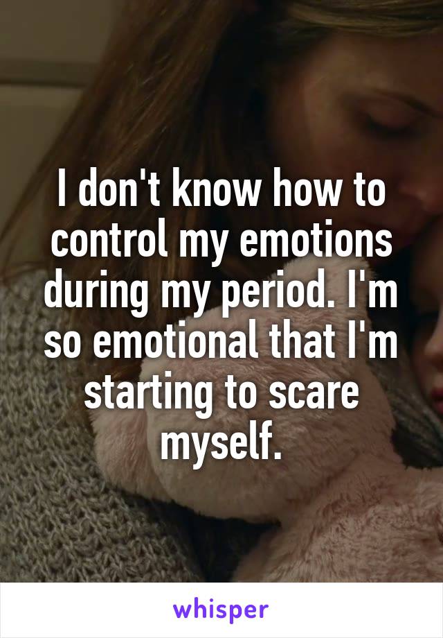 I don't know how to control my emotions during my period. I'm so emotional that I'm starting to scare myself.