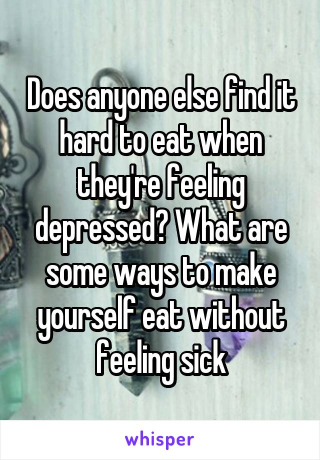 Does anyone else find it hard to eat when they're feeling depressed? What are some ways to make yourself eat without feeling sick