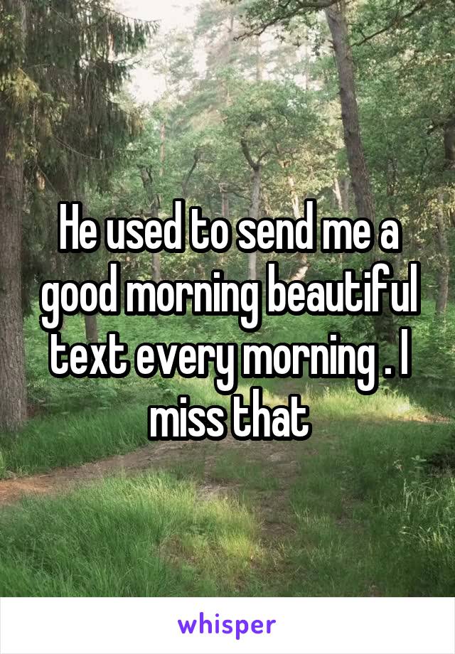 He used to send me a good morning beautiful text every morning . I miss that