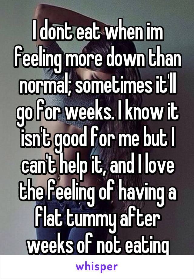 I dont eat when im feeling more down than normal; sometimes it'll go for weeks. I know it isn't good for me but I can't help it, and I love the feeling of having a flat tummy after weeks of not eating