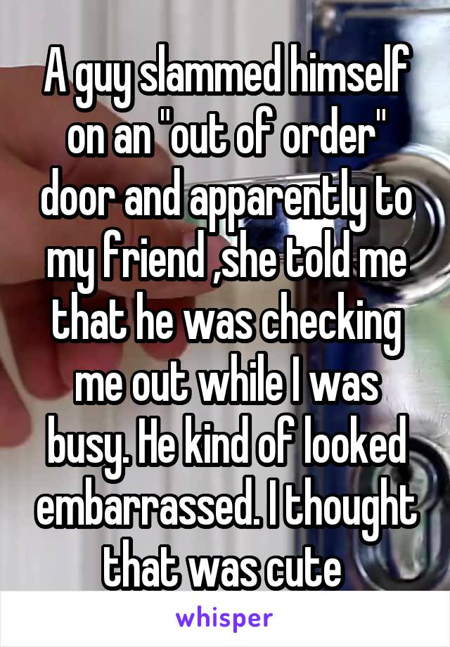 A guy slammed himself on an "out of order" door and apparently to my friend ,she told me that he was checking me out while I was busy. He kind of looked embarrassed. I thought that was cute 