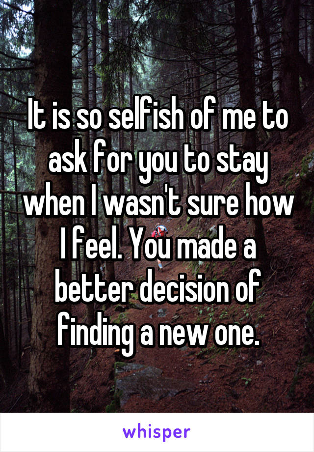 It is so selfish of me to ask for you to stay when I wasn't sure how I feel. You made a better decision of finding a new one.