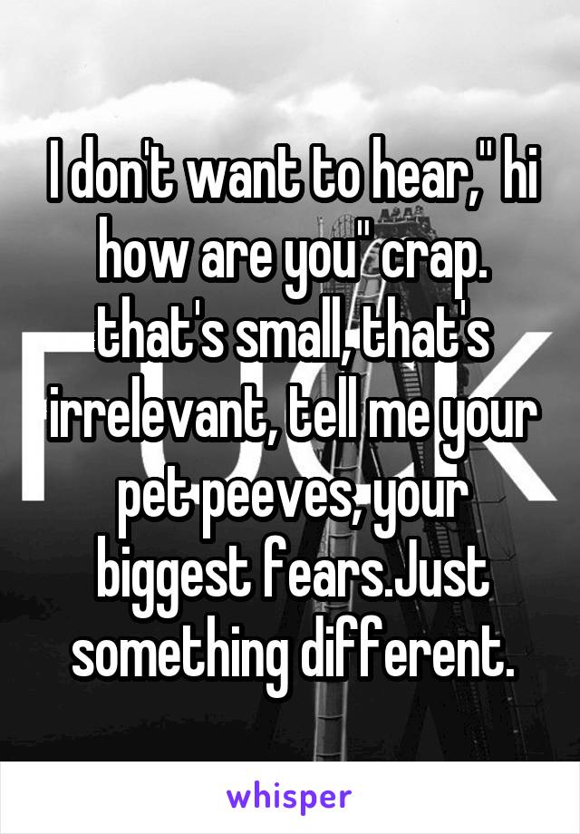 I don't want to hear," hi how are you" crap. that's small, that's irrelevant, tell me your pet peeves, your biggest fears.Just something different.