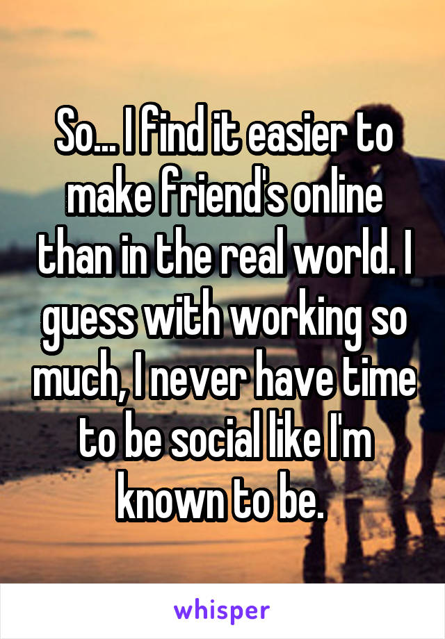 So... I find it easier to make friend's online than in the real world. I guess with working so much, I never have time to be social like I'm known to be. 