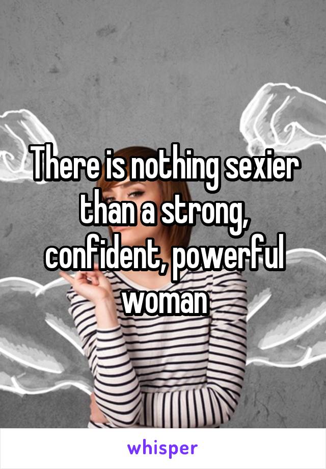 There is nothing sexier than a strong, confident, powerful woman