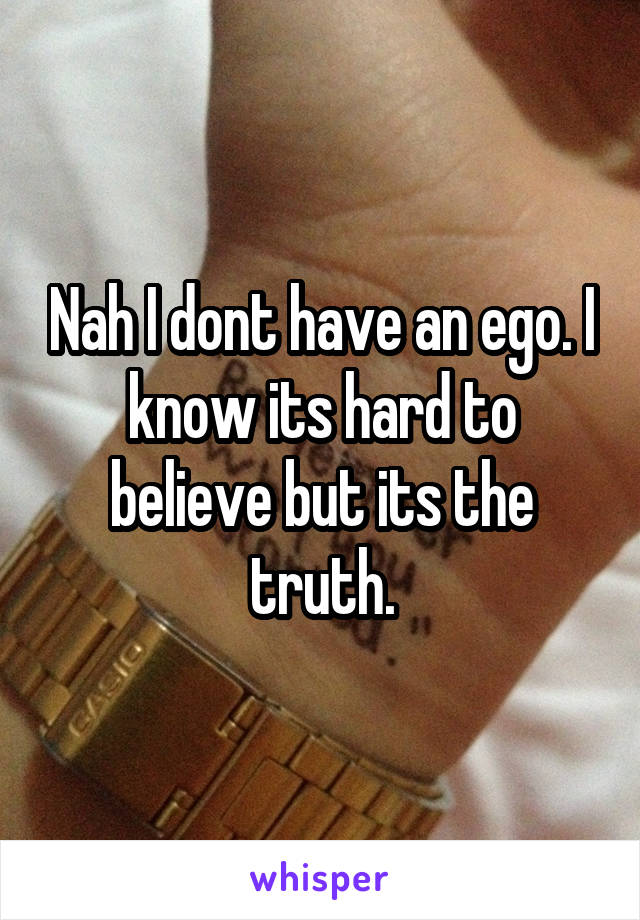 Nah I dont have an ego. I know its hard to believe but its the truth.