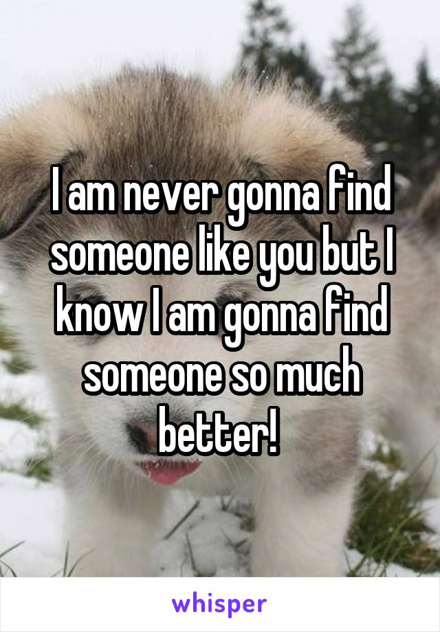 I am never gonna find someone like you but I know I am gonna find someone so much better! 