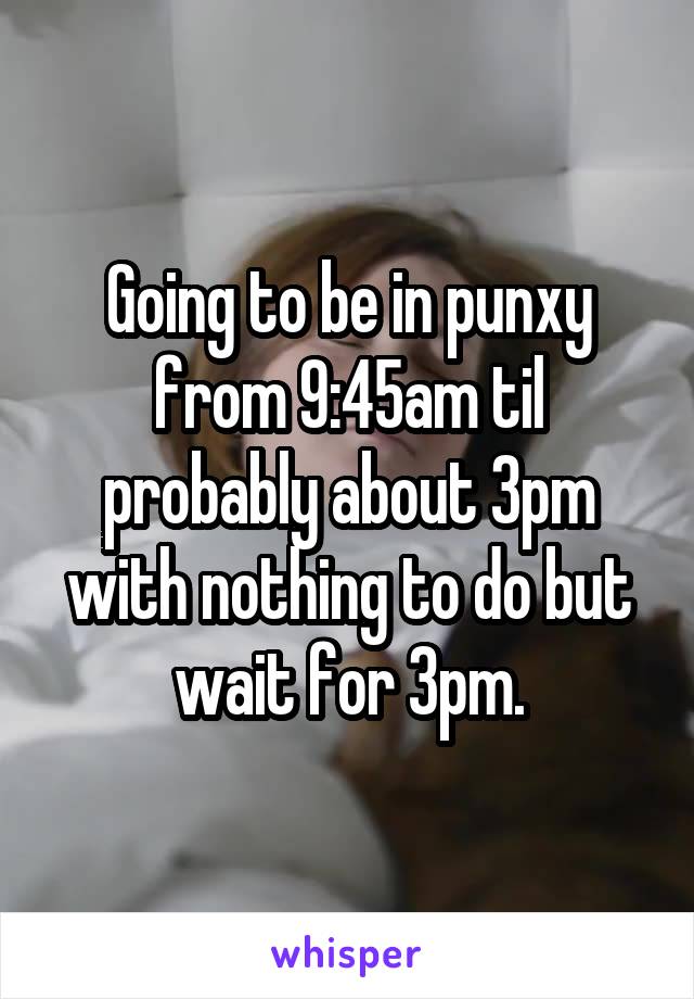 Going to be in punxy from 9:45am til probably about 3pm with nothing to do but wait for 3pm.