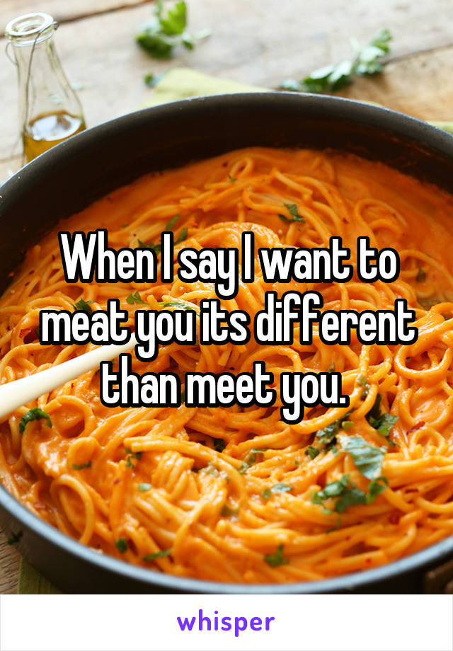 When I say I want to meat you its different than meet you. 