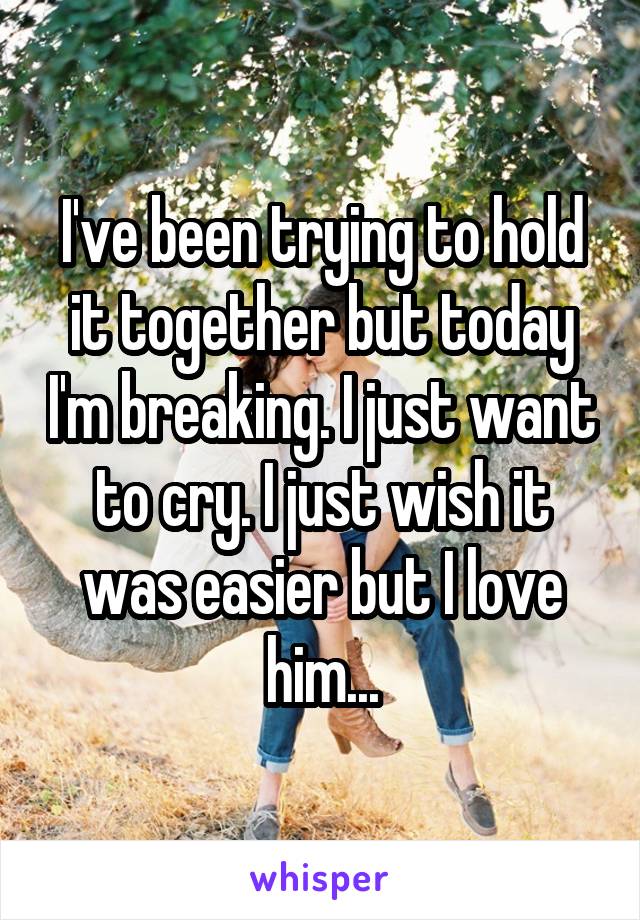 I've been trying to hold it together but today I'm breaking. I just want to cry. I just wish it was easier but I love him...