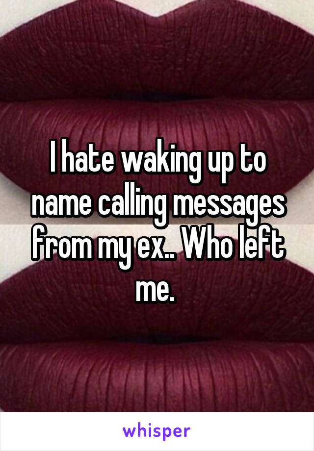 I hate waking up to name calling messages from my ex.. Who left me. 