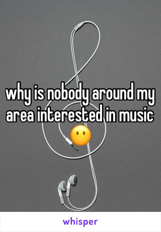 why is nobody around my area interested in music 😶