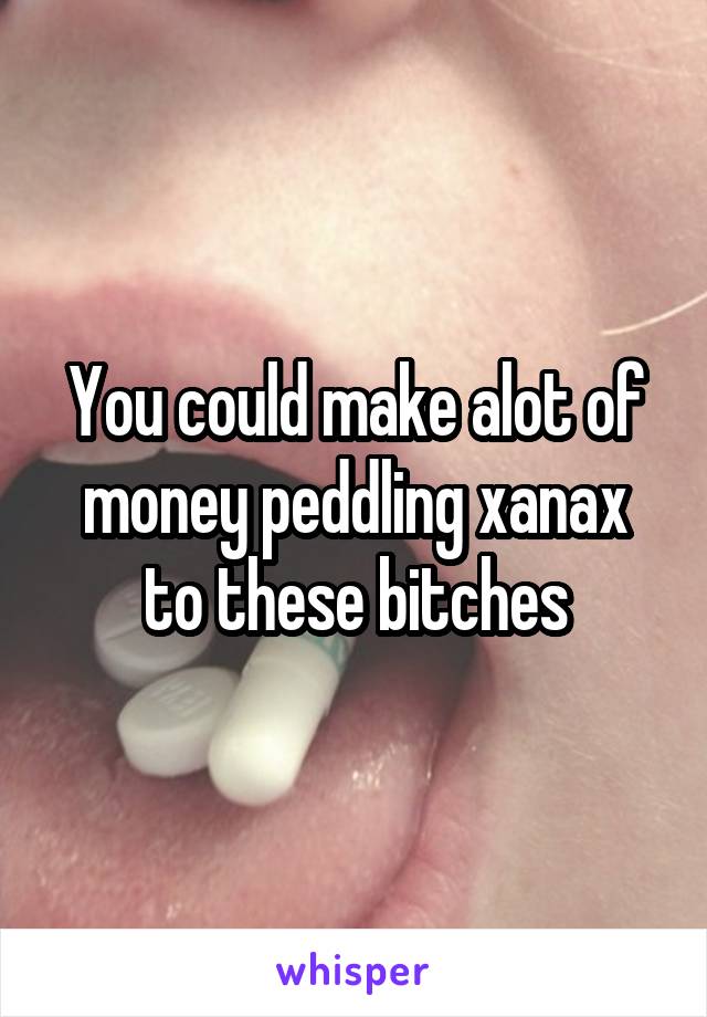 You could make alot of money peddling xanax to these bitches