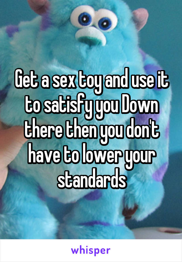 Get a sex toy and use it to satisfy you Down there then you don't have to lower your standards