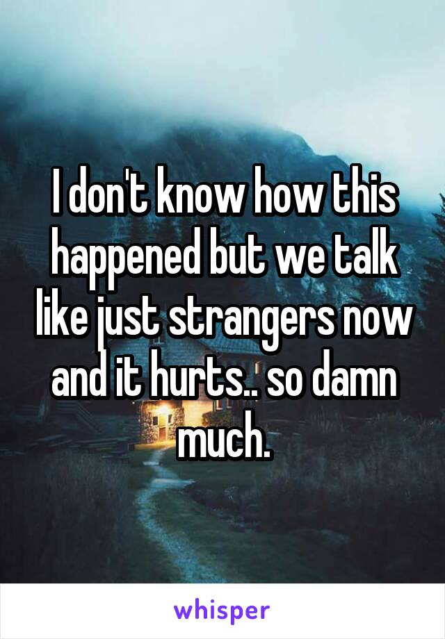 I don't know how this happened but we talk like just strangers now and it hurts.. so damn much.
