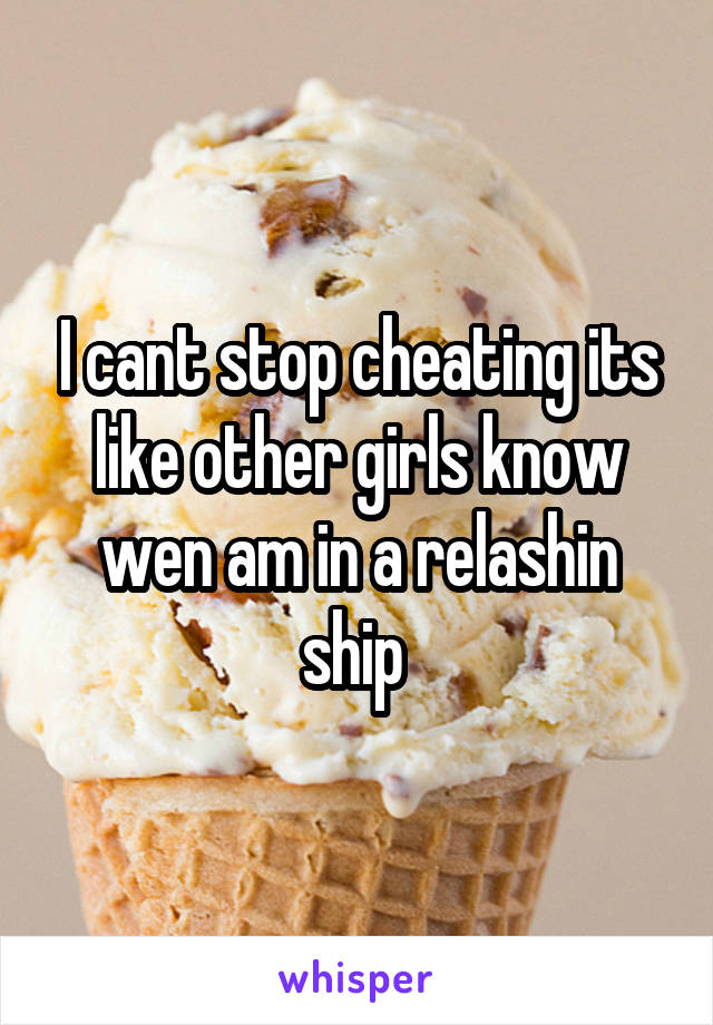 I cant stop cheating its like other girls know wen am in a relashin ship 