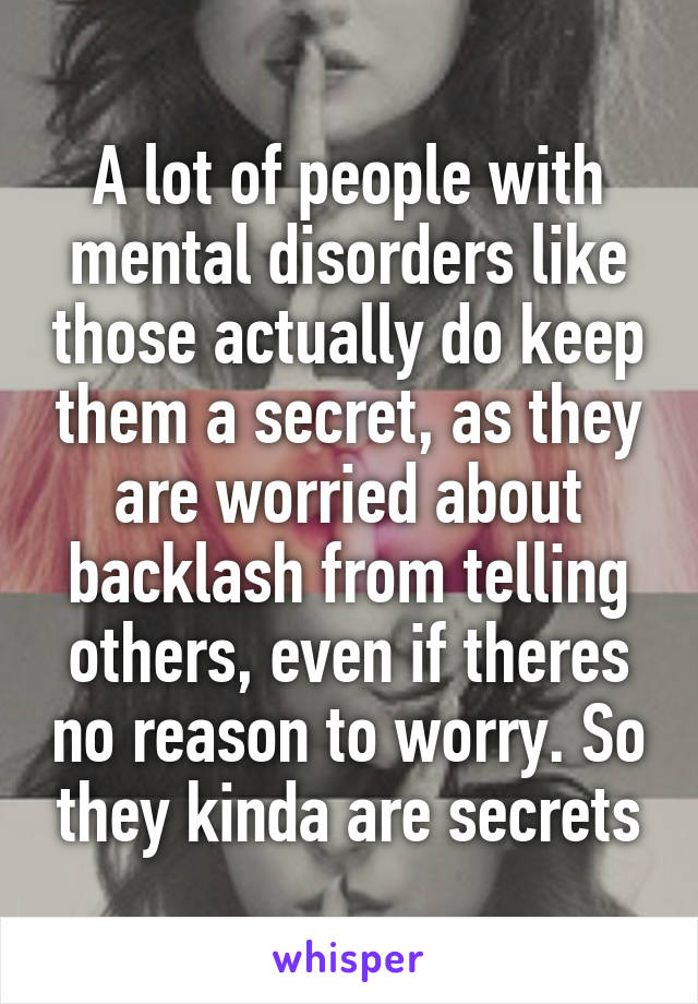 A lot of people with mental disorders like those actually do keep them a secret, as they are worried about backlash from telling others, even if theres no reason to worry. So they kinda are secrets