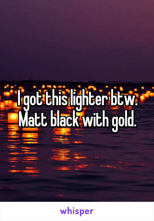 I got this lighter btw. Matt black with gold.